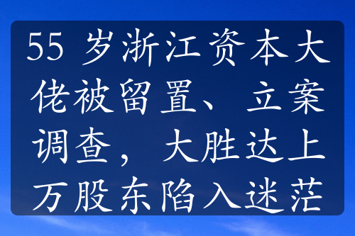 55 歲浙江資本大佬被留置、立案調(diào)查，大勝達上萬股東陷入迷茫