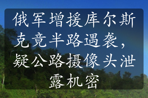 俄軍增援庫爾斯克竟半路遇襲，疑公路攝像頭泄露機(jī)密