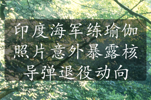印度海軍練瑜伽照片意外暴露核導(dǎo)彈退役動向
