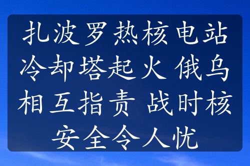 扎波羅熱核電站冷卻塔起火 俄烏相互指責(zé) 戰(zhàn)時(shí)核安全令人憂
