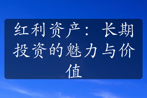 紅利資產(chǎn)：長(zhǎng)期投資的魅力與價(jià)值