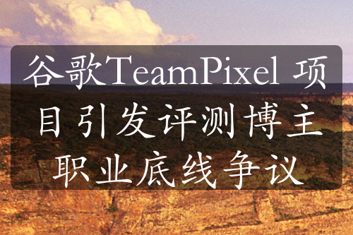 谷歌TeamPixel 項(xiàng)目引發(fā)評(píng)測博主職業(yè)底線爭議