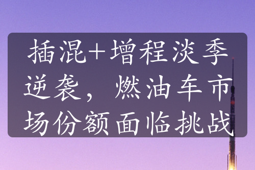 插混+增程淡季逆襲，燃油車市場(chǎng)份額面臨挑戰(zhàn)