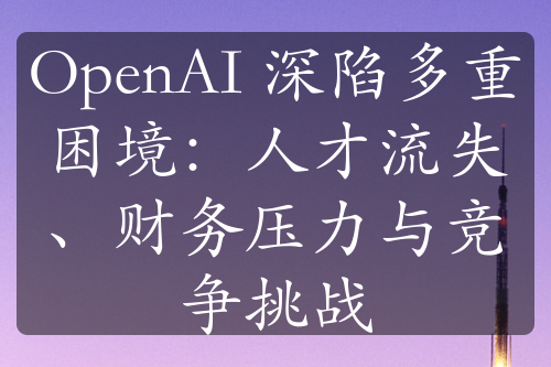 OpenAI 深陷多重困境：人才流失、財務(wù)壓力與競爭挑戰(zhàn)