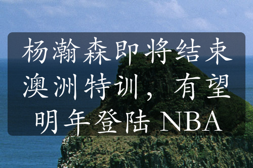 楊瀚森即將結(jié)束澳洲特訓(xùn)，有望明年登陸 NBA